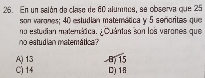 En un salón de clase de 60 alumnos, se observa que 25
son varones; 40 estudian matemática y 5 señoritas que
no estudian matemática. ¿Cuántos son los varones que
no estudian matemática?
A) 13 B) 15
C) 14 D) 16