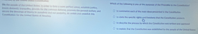 Pées Corssutuaion Which of the following is one of the purposes of the Premble to the Consitution? 
We the people of the United States, in under to form a more perfect union, establish justice, 
insure demestic transility, provide for the common defeme, promote the general wetlare, and to summarine each of the main ideas presented in the Constiution 
senurs the blessings of lbarry to ourssives and our posterity, do ordain and establish this 
Consifution for the Uiited States of America to state the specific rights and frendoms that the Constitution protects 
to describe the process by which the Constitution was written and approved 
to explain that the Constitution was established by the people of the United State