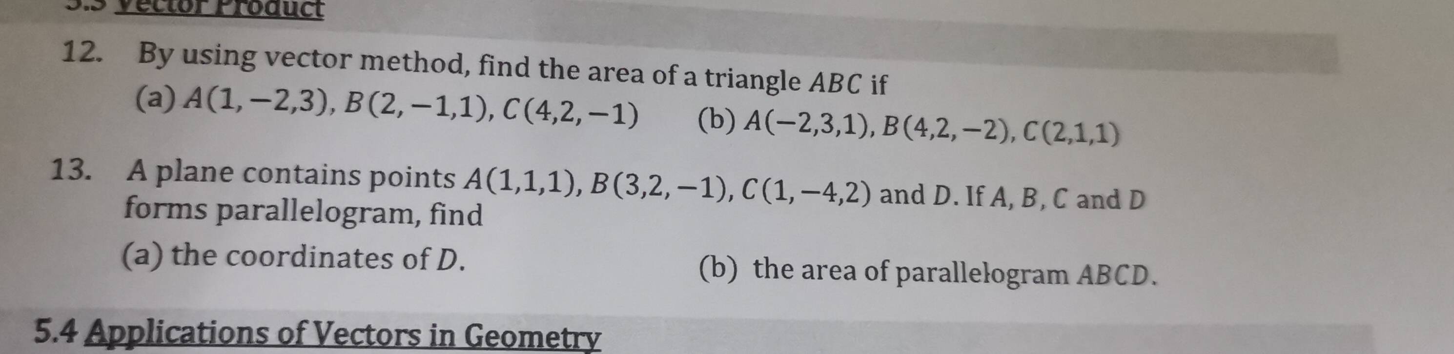 Vector Product 
12. By using vector method, find the area of a triangle ABC if 
(a) A(1,-2,3), B(2,-1,1), C(4,2,-1) (b) A(-2,3,1), B(4,2,-2), C(2,1,1)
13. A plane contains points A(1,1,1), B(3,2,-1), C(1,-4,2) and D. If A, B, C and D
forms parallelogram, find 
(a) the coordinates of D. (b) the area of parallelogram ABCD. 
5.4 Applications of Vectors in Geometry