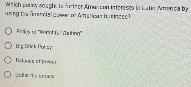 Which policy sought to further American interests in Latin America by
using the financial power of American business?
Policy of "Watchful Waiting"
Big Stick Policy
Balance of power
Dollar diplomacy