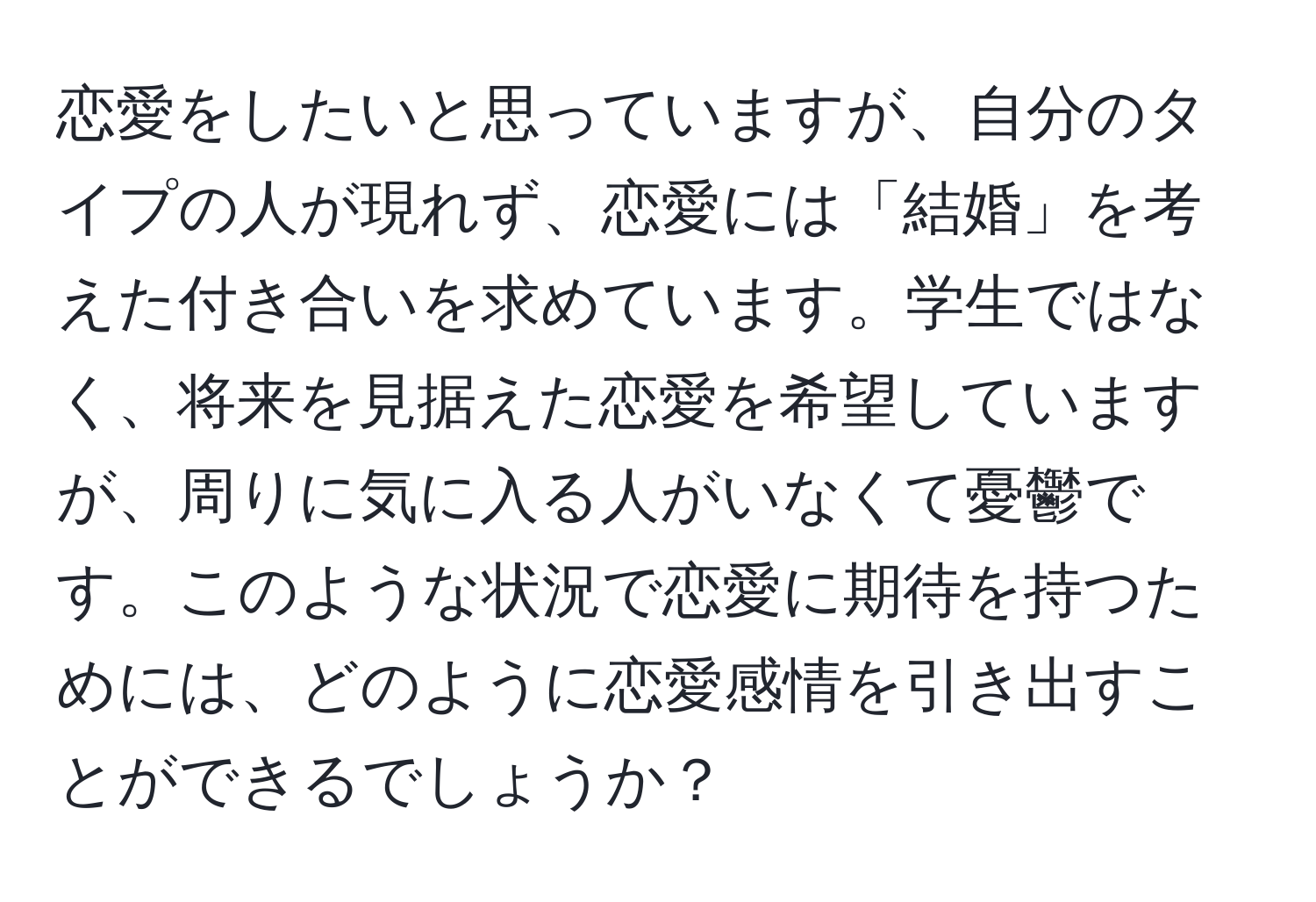 恋愛をしたいと思っていますが、自分のタイプの人が現れず、恋愛には「結婚」を考えた付き合いを求めています。学生ではなく、将来を見据えた恋愛を希望していますが、周りに気に入る人がいなくて憂鬱です。このような状況で恋愛に期待を持つためには、どのように恋愛感情を引き出すことができるでしょうか？