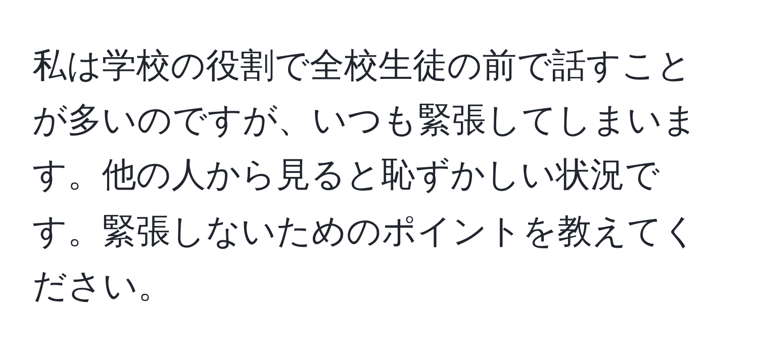 私は学校の役割で全校生徒の前で話すことが多いのですが、いつも緊張してしまいます。他の人から見ると恥ずかしい状況です。緊張しないためのポイントを教えてください。