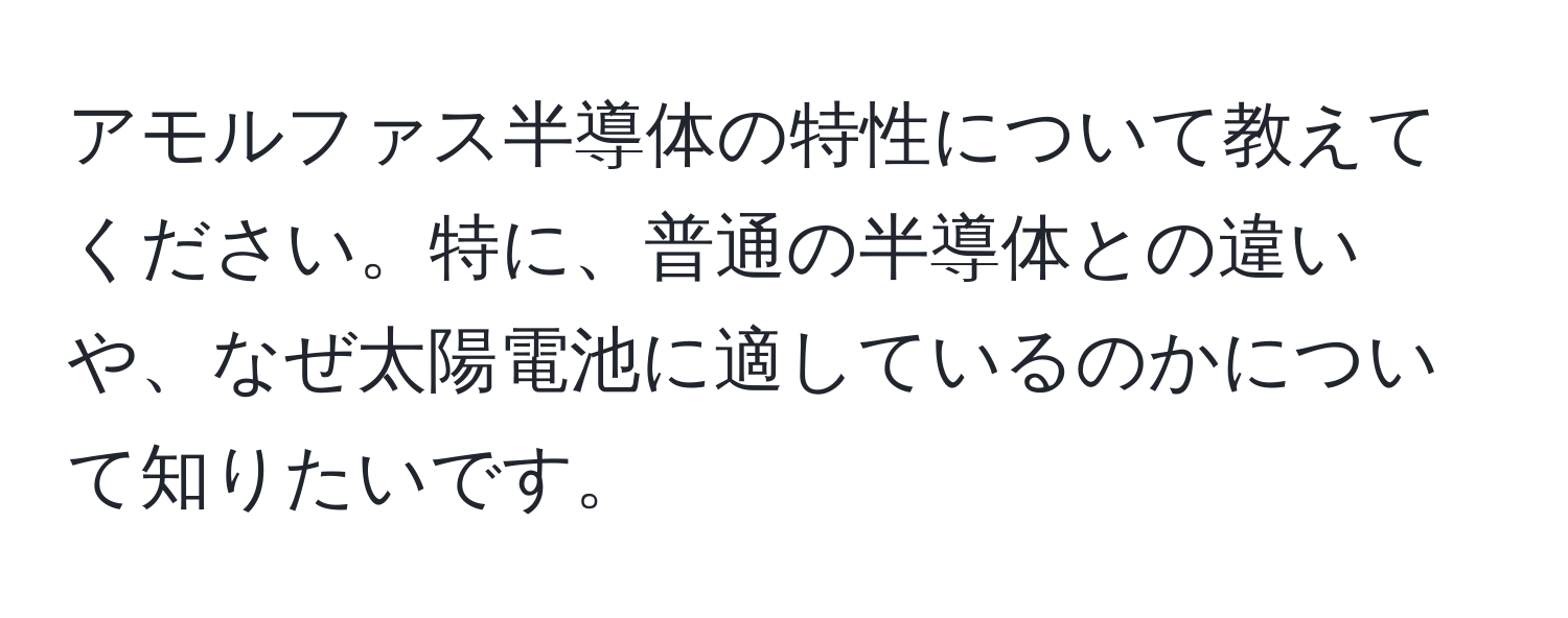 アモルファス半導体の特性について教えてください。特に、普通の半導体との違いや、なぜ太陽電池に適しているのかについて知りたいです。