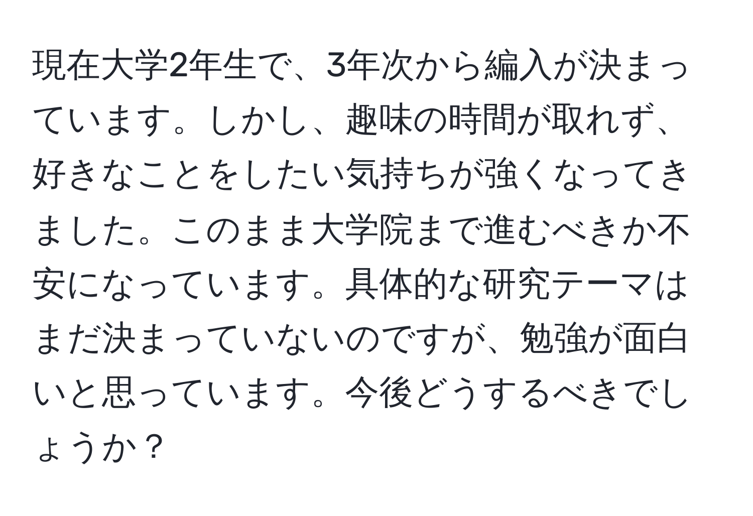 現在大学2年生で、3年次から編入が決まっています。しかし、趣味の時間が取れず、好きなことをしたい気持ちが強くなってきました。このまま大学院まで進むべきか不安になっています。具体的な研究テーマはまだ決まっていないのですが、勉強が面白いと思っています。今後どうするべきでしょうか？