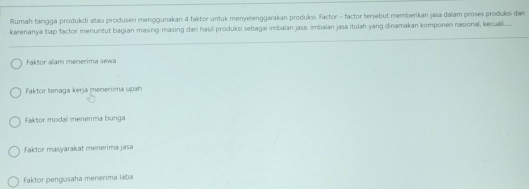 Rumah tangga produkdi atau produsen menggunakan 4 faktor untuk menyelenggarakan produksi. Factor - factor tersebut memberikan jasa dalam proses produksi dan
karenanya tiap factor menuntut bagian masing-masing dari hasil produksi sebagai imbalan jasa. Imbalan jasa itulah yang dinamakan komponen nasional, kecuali.....
Faktor alam menerima sewa
Faktor tenaga kerja meneriima upah
Faktor modal menerima bunga
Faktor masyarakat menerima jasa
Faktor pengusaha menerima laba