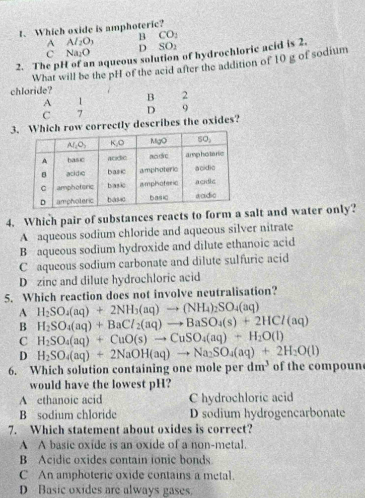 Which oxide is amphoteric?
^ Al_2O_3 B CO_2
C Na_2O D : SC )2
2. The ph n aqueous solution of hydrochloric acid is 2.
What will be the pH of the acid after the addition of 10 g of sodium
chloride?
A 1
B 2
C 7
D 9
3w correctly describes the oxides?
4. Which pair of substances reacts to form a salt and water only?
A aqueous sodium chloride and aqueous silver nitrate
B aqueous sodium hydroxide and dilute ethanoic acid
C aqueous sodium carbonate and dilute sulfuric acid
D zinc and dilute hydrochloric acid
5. Which reaction does not involve neutralisation?
A H_2SO_4(aq)+2NH_3(aq)to (NH_4)_2SO_4(aq)
B H_2SO_4(aq)+BaCl_2(aq)to BaSO_4(s)+2HCl(aq)
C H_2SO_4(aq)+CuO(s)to CuSO_4(aq)+H_2O(l)
D H_2SO_4(aq)+2NaOH(aq)to Na_2SO_4(aq)+2H_2O(l)
6. Which solution containing one mole per dm^3 of the compoun
would have the lowest pH?
A ethanoic acid C hydrochloric acid
B sodium chloride D sodium hydrogencarbonate
7. Which statement about oxides is correct?
A A basic oxide is an oxide of a non-metal.
B Acidic oxides contain ionic bonds.
C An amphoteric oxide contains a metal.
D Basic oxides are always gases