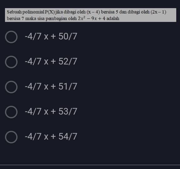 Sebuah polinomial P(X) jika dibagi o h (x-4) bersisa 5 dan dibagi oleh (2x-1)
bersisa 7 maka sisa pembagian oleh 2x^2-9x+4 adalah
-4/7x+50/7
-4/7x+52/7
-4/7x+51/7
-4/7x+53/7
-4/7x+54/7