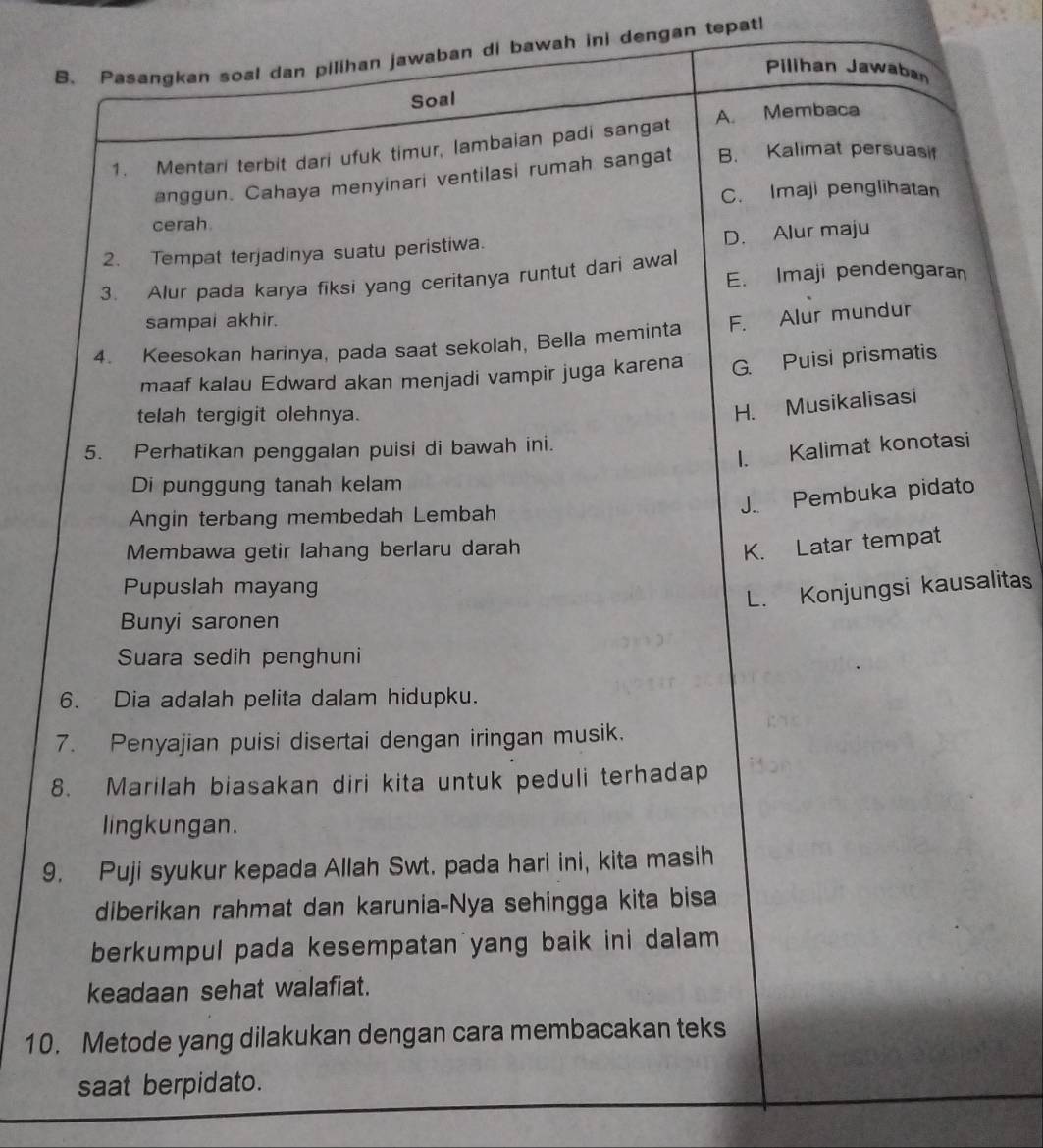 Pasangkan soal dan pilihan jawaban di bawah ini dengan tepat
Pilihan Jawaba
Soal
A. Membaca
1. Mentari terbit dari ufuk timur, lambaian padi sangat
anggun. Cahaya menyinari ventilasi rumah sangat B. Kalimat persuasi
C. Imaji penglihatan
cerah.
D. Alur maju
2. Tempat terjadinya suatu peristiwa.
3. Alur pada karya fiksi yang ceritanya runtut dari awal E. Imaji pendengaran
sampai akhir.
4. Keesokan harinya, pada saat sekolah, Bella meminta F. Alur mundur
maaf kalau Edward akan menjadi vampir juga karena G. Puisi prismatis
telah tergigit olehnya.
H. Musikalisasi
5. Perhatikan penggalan puisi di bawah ini.
I. Kalimat konotasi
Di punggung tanah kelam
J.. Pembuka pidato
Angin terbang membedah Lembah
Membawa getir lahang berlaru darah
K. Latar tempat
Pupuslah mayang
L. Konjungsi kausalitas
Bunyi saronen
Suara sedih penghuni
6. Dia adalah pelita dalam hidupku.
7. Penyajian puisi disertai dengan iringan musik.
8. Marilah biasakan diri kita untuk peduli terhadap
lingkungan.
9. Puji syukur kepada Allah Swt. pada hari ini, kita masih
diberikan rahmat dan karunia-Nya sehingga kita bisa
berkumpul pada kesempatan yang baik ini dalam
keadaan sehat walafiat.
10. Metode yang dilakukan dengan cara membacakan teks
saat berpidato.