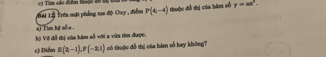 Tim các điểm thuộc đô thị trên 
Bài 12 Trên mặt phẳng tọa độ Oxy , điểm P(4;-4) thuộc đồ thị của hàm số y=ax^2. 
a) Tim hệ số a. 
b) Vẽ đồ thị của hàm số với a vừa tìm được. 
c) Điểm E(2;-1), F(-2;1) có thuộc đồ thị của hàm số hay không?