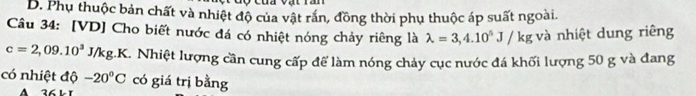 D. Phụ thuộc bản chất và nhiệt độ của vật rắn, đồng thời phụ thuộc áp suất ngoài.
Câu 34: [VD] Cho biết nước đá có nhiệt nóng chảy riêng là lambda =3,4.10^5J/kg và nhiệt dung riêng
c=2,09.10^3J/kg. 1K. Nhiệt lượng cần cung cấp để làm nóng chảy cục nước đá khối lượng 50 g và đang
có nhiệt độ -20°C có giá trị bằng