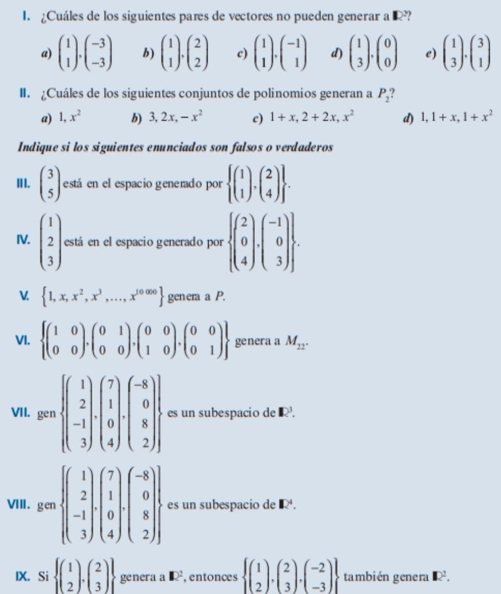 ¿Cuáles de los siguientes pares de vectores no pueden generar a  Q?
a) beginpmatrix 1 1endpmatrix ,beginpmatrix -3 -3endpmatrix b) beginpmatrix 1 1endpmatrix ,beginpmatrix 2 2endpmatrix c) beginpmatrix 1 1endpmatrix ,beginpmatrix -1 1endpmatrix d) beginpmatrix 1 3endpmatrix ,beginpmatrix 0 0endpmatrix e) beginpmatrix 1 3endpmatrix ,beginpmatrix 3 1endpmatrix
II. Cuáles de los siguientes conjuntos de polinomios generan a P_2 ,
a) 1,x^2 b) 3,2x,-x^2 c) 1+x,2+2x,x^2 d) 1,1+x,1+x^2
Indique si los siguientes enunciados son falsos o verdaderos
III. beginpmatrix 3 5endpmatrix está en el espacio generado por  beginpmatrix 1 1endpmatrix .beginpmatrix 2 4endpmatrix  .
IV. beginpmatrix 1 2 3endpmatrix está en el espacio generado por  beginpmatrix 2 0 4endpmatrix .beginpmatrix -1 0 3endpmatrix  .
V.  1,x,x^2,x^3,...,x^(10000) genera a P.
VI.  beginpmatrix 1&0 0&0endpmatrix .beginpmatrix 0&1 0&0endpmatrix .beginpmatrix 0&0 1&0endpmatrix .beginpmatrix 0&0 0&1endpmatrix  genera a M_22.
VII. gen·  beginbmatrix 1 2 -1 3endbmatrix ,beginpmatrix 7 1 0 4endpmatrix ,beginpmatrix -8 0 8 2endpmatrix  es un subespacio de R^3.
V. gem) beginpmatrix 1 2 -1 3endpmatrix ,beginpmatrix 7 1 0 4endpmatrix ,beginpmatrix -8 0 8 2endpmatrix  es un subespacio de R.
IX. Si  beginpmatrix 1 2endpmatrix ,beginpmatrix 2 3endpmatrix  genera a □^2 , entonces  beginpmatrix 1 2endpmatrix ,beginpmatrix 2 3endpmatrix ,beginpmatrix -2 -3endpmatrix  también genera □ 2^2.