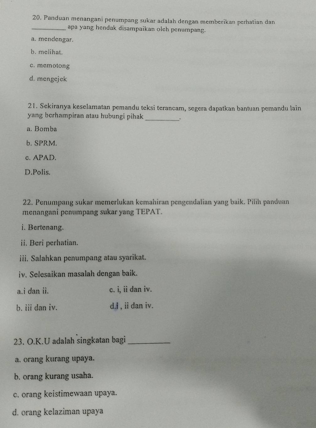 Panduan menangani penumpang sukar adalah dengan memberikan perhatian dan
_apa yang hendak disampaikan oleh penumpang.
a. mendengar.
b. melihat.
c. memotong
d. mengejek
21. Sckiranya keselamatan pemandu teksi terancam, segera dapatkan bantuan pemandu lain
yang berhampiran atau hubungi pihak
_.
a. Bomba
b. SPRM.
c. APAD.
D.Polis.
22. Penumpang sukar memerlukan kemahiran pengendalian yang baik. Pilih panduan
menangani penumpang sukar yang TEPAT.
i. Bertenang.
ii. Beri perhatian.
iii. Salahkan penumpang atau syarikat.
iv. Selesaikan masalah dengan baik.
a.i dan ii. c. i, ii dan iv.
b. iii dan iv. d.i , ii dan iv.
23. O.K.U adalah singkatan bagi_
a, orang kurang upaya.
b. orang kurang usaha.
c. orang keistimewaan upaya.
d. orang kelaziman upaya