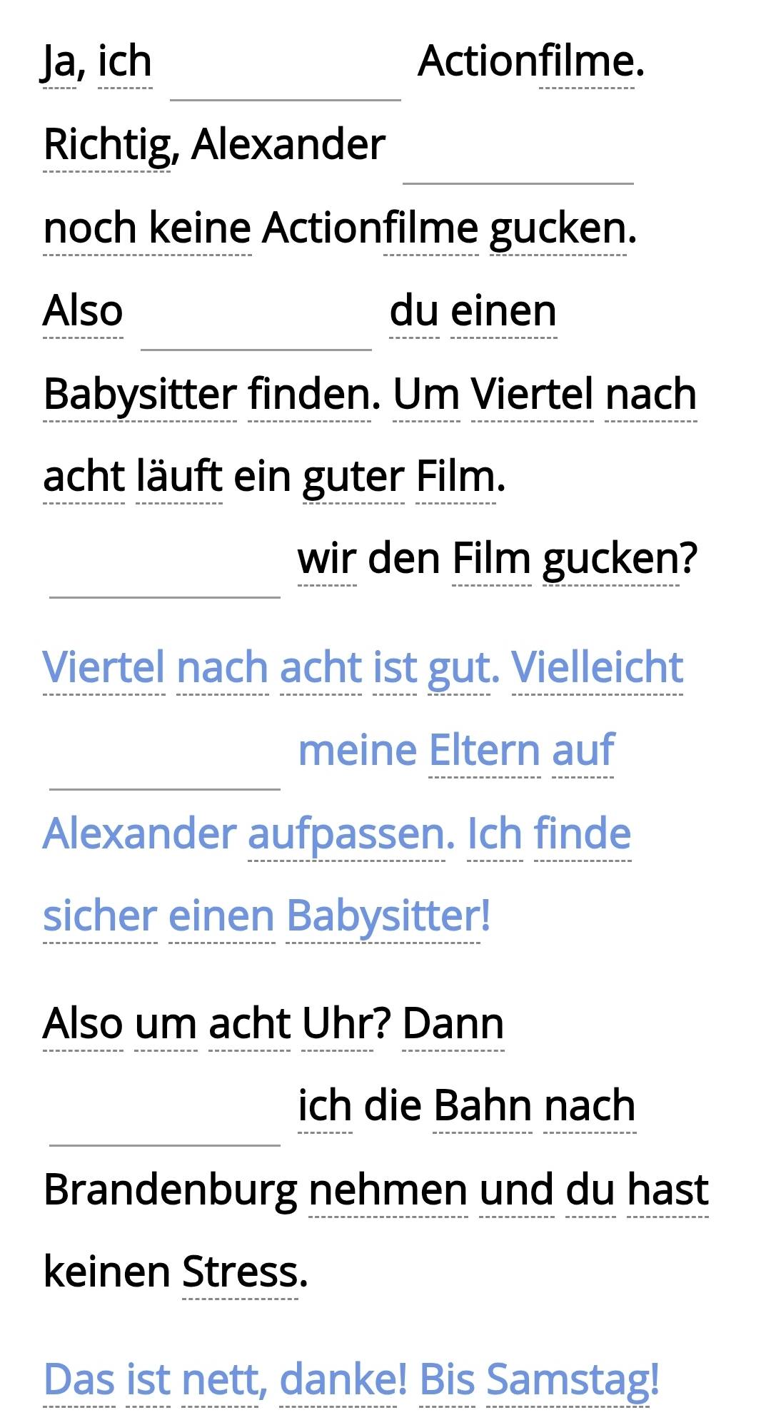 Ja, ich Actionfilme. 
Richtig, Alexander 
noch keine Actionfilme gucken. 
Also du einen 
Babysitter finden. Um Viertel nach 
acht läuft ein guter Film. 
wir den Film gucken? 
Viertel nach acht ist gut. Vielleicht 
meine Eltern auf 
Alexander aufpassen. Ich finde 
sicher einen Babysitter! 
Also um acht Uhr? Dann 
ich die Bahn nach 
Brandenburg nehmen und du hast 
keinen Stress. 
Das ist nett, danke! Bis Samstag!