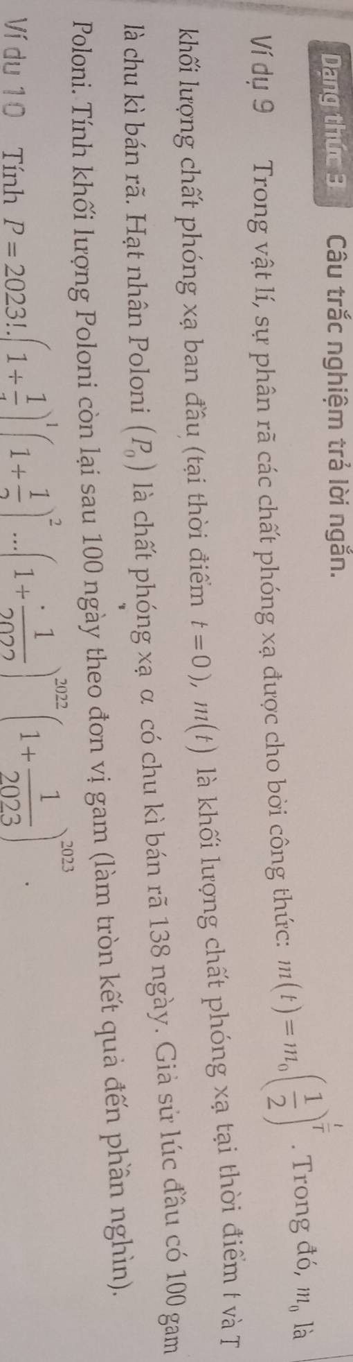 Dạng thức 3 Câu trắc nghiệm trả lời ngắn. 
Ví dụ 9 Trong vật lí, sự phân rã các chất phóng xạ được cho bời công thức: m(t)=m_0( 1/2 )^ t/t . Trong đó, m_0 là 
khối lượng chất phóng xạ ban đầu (tại thời điểm t=0), m(t) là khối lượng chất phóng xạ tại thời điểm t và T 
là chu kì bán rã. Hạt nhân Poloni (P_0) là chất phóng xạ α có chu kì bán rã 138 ngày. Giả sử lúc đầu có 100 gam 
Poloni. Tính khối lượng Poloni còn lại sau 100 ngày theo đơn vị gam (làm tròn kết quả đến phần nghìn). 
Ví du 10 Tính
P=2023!.(1+ 1/4 )^1(1+ 1/2 )^2...(1+ 1/2022 )^2022(1+ 1/2023 )^2023.