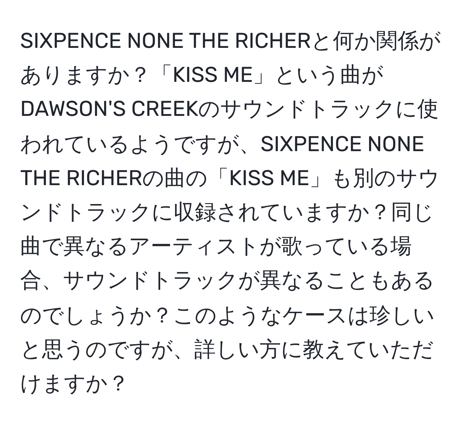 SIXPENCE NONE THE RICHERと何か関係がありますか？「KISS ME」という曲がDAWSON'S CREEKのサウンドトラックに使われているようですが、SIXPENCE NONE THE RICHERの曲の「KISS ME」も別のサウンドトラックに収録されていますか？同じ曲で異なるアーティストが歌っている場合、サウンドトラックが異なることもあるのでしょうか？このようなケースは珍しいと思うのですが、詳しい方に教えていただけますか？