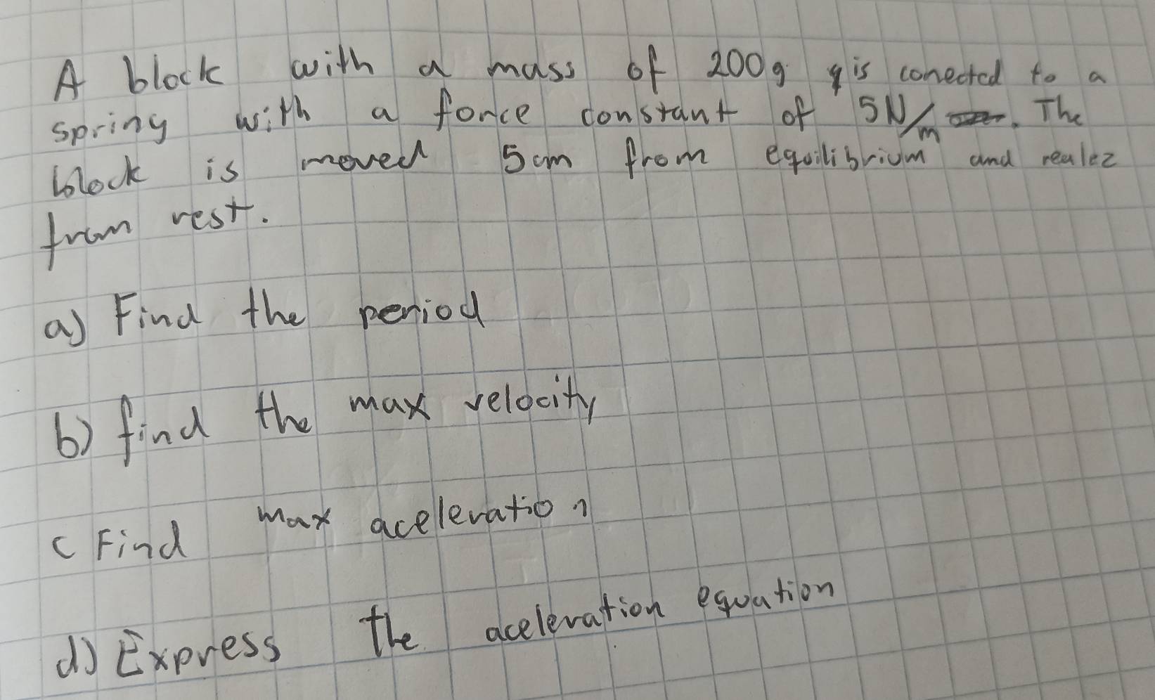 A block with a mass of 200g is conected to a 
spring with a force constant of SN. The 
block is movel 5om from equilibrium and realez 
from rest. 
a) Find the peniod 
6) find the max relacitly 
cFind max acelevation 
d Express the acelevation equation