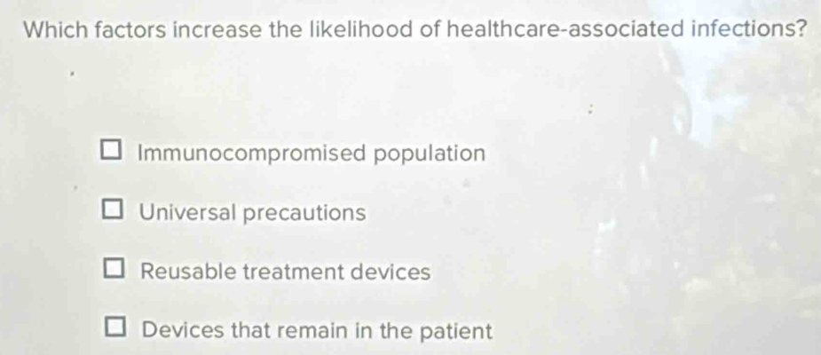 Which factors increase the likelihood of healthcare-associated infections?
Immunocompromised population
Universal precautions
Reusable treatment devices
Devices that remain in the patient