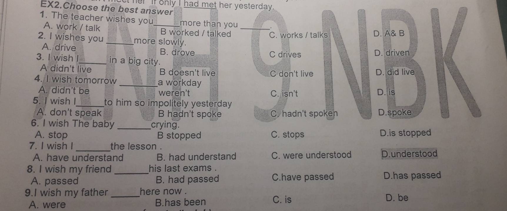 her if only I had met her yesterday.
EX2.Choose the best answer
1. The teacher wishes you_ more than you_
.
A. work / talk B worked / talked
C. works / talks D. A& B
2. I wishes you_ more slowly.
A. drive B. drove
C drives D. driven
3. I wish I_ in a big city.
A didn't live B doesn't live D. did live
C don't live
4. I wish tomorrow _a workday
A. didn't be weren't C. isn't D. is
5. I wish I_ to him so impolitely yesterday .
A. don't speak B hadn't spoke C. hadn't spoken D.spoke
6. I wish The baby _crying.
A. stop B stopped C. stops D.is stopped
_
7. I wish I the lesson .
A. have understand B. had understand C. were understood D.understood
8. I wish my friend _his last exams .
A. passed B. had passed C.have passed D.has passed
9.I wish my father _here now .
A. were B.has been
C. is D. be