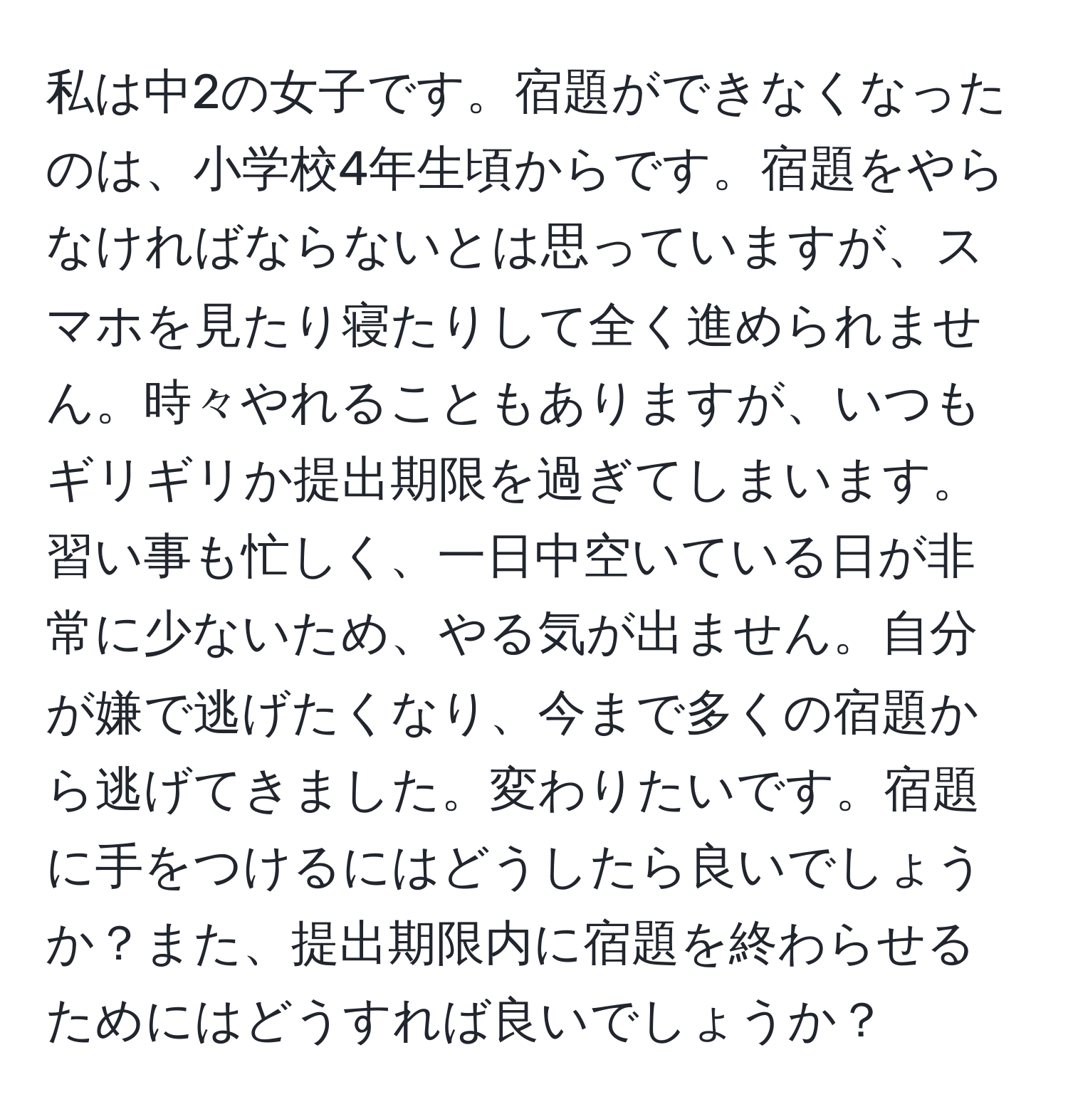 私は中2の女子です。宿題ができなくなったのは、小学校4年生頃からです。宿題をやらなければならないとは思っていますが、スマホを見たり寝たりして全く進められません。時々やれることもありますが、いつもギリギリか提出期限を過ぎてしまいます。習い事も忙しく、一日中空いている日が非常に少ないため、やる気が出ません。自分が嫌で逃げたくなり、今まで多くの宿題から逃げてきました。変わりたいです。宿題に手をつけるにはどうしたら良いでしょうか？また、提出期限内に宿題を終わらせるためにはどうすれば良いでしょうか？