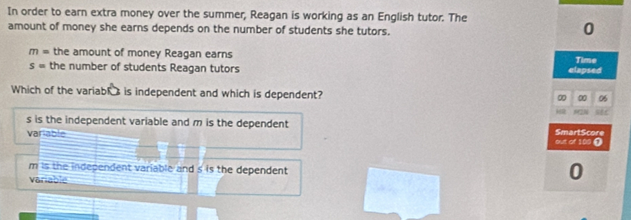 In order to earn extra money over the summer, Reagan is working as an English tutor. The
amount of money she earns depends on the number of students she tutors.
0
m= the amount of money Reagan earns
Time
s= the number of students Reagan tutors elapsed
Which of the variabls is independent and which is dependent?
0 00 06
2
s is the independent variable and m is the dependent SmartScore
variable out of 100 ①
m is the independent variable and s is the dependent 
variable
0