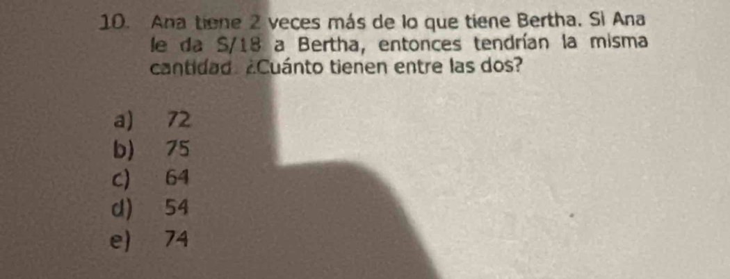 Ana tiene 2 veces más de lo que tiene Bertha. Si Ana
le da S/18 a Bertha, entonces tendrían la misma
cantidad ¿Cuánto tienen entre las dos?
a) 72
b) 75
c) 64
d) 54
e) 74