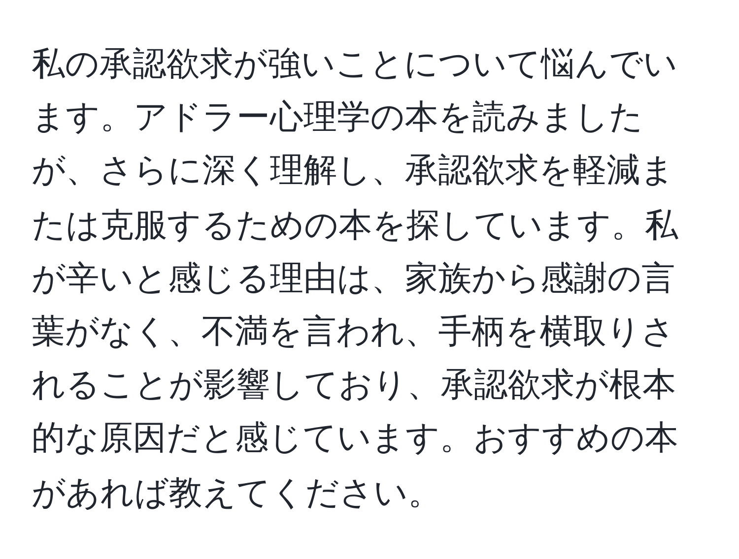 私の承認欲求が強いことについて悩んでいます。アドラー心理学の本を読みましたが、さらに深く理解し、承認欲求を軽減または克服するための本を探しています。私が辛いと感じる理由は、家族から感謝の言葉がなく、不満を言われ、手柄を横取りされることが影響しており、承認欲求が根本的な原因だと感じています。おすすめの本があれば教えてください。