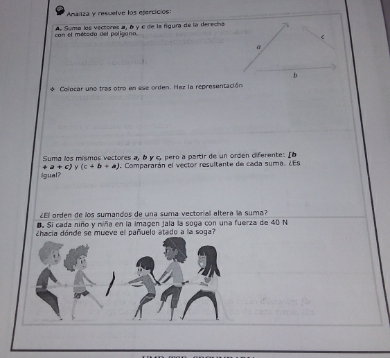 Analiza y resuelve los ejercicios: 
A. Suma los vectores a, b γ c de la figura de la derecha 
con el métado del polígono. 
* Colocar uno tras otro en ese orden. Haz la representación 
Suma los mismos vectores a, b y c, pero a partir de un orden diferente: [b
+a+c) y (c+b+a) Compararán el vector resultante de cada suma. ¿Es 
Igual? 
¿El orden de los sumandos de una suma vectorial altera la suma? 
B. Si cada niño y niña en la imagen jala la soga con una fuerza de 40 N 
¿hacia dónde se mueve el pañuelo atado a la soga?