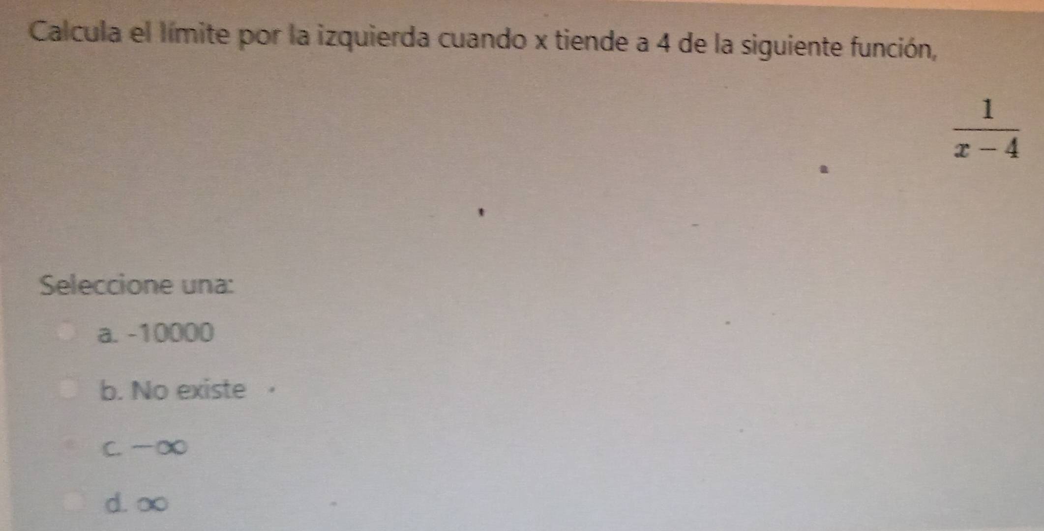 Calcula el límite por la izquierda cuando x tiende a 4 de la siguiente función,
 1/x-4 
Seleccione una:
a. -10000
b. No existe ·
C. ∞
d. ∞