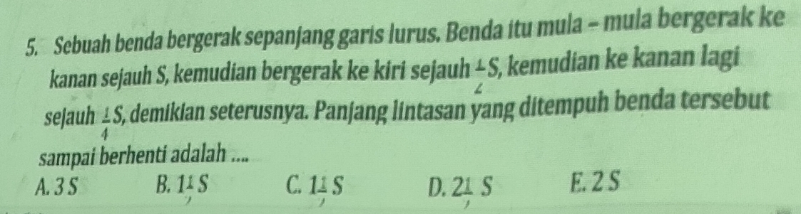 Sebuah benda bergerak sepanjang garis lurus. Benda itu mula - mula bergerak ke
kanan sejauh S, kemudian bergerak ke kiri sejauh ⊥ S S, kemudian ke kanan lagi
sejauh  1/4 S, 5, demikian seterusnya. Panjang lintasan yang ditempuh benda tersebut
sampai berhenti adalah ....
A. 3 S B. 11 S C. 11 S D. 21 S E. 2 S