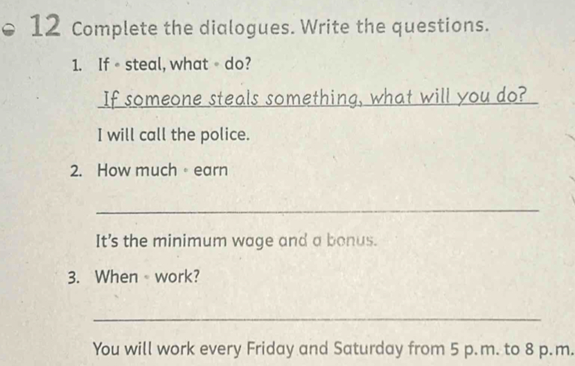 Complete the dialogues. Write the questions. 
1. If steal, what 。 do? 
If someone steals something, what will you do? 
I will call the police. 
2. How much。earn 
_ 
It's the minimum wage and a bonus. 
3. When work? 
_ 
You will work every Friday and Saturday from 5 p.m. to 8 p.m.