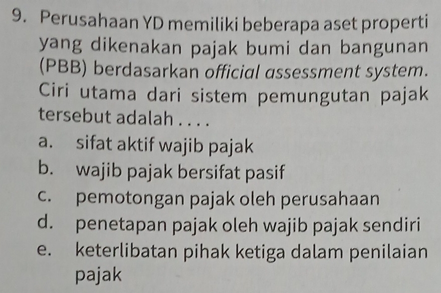 Perusahaan YD memiliki beberapa aset properti
yang dikenakan pajak bumi dan bangunan
(PBB) berdasarkan official assessment system.
Ciri utama dari sistem pemungutan pajak
tersebut adalah . . . .
a. sifat aktif wajib pajak
b. wajib pajak bersifat pasif
c. pemotongan pajak oleh perusahaan
d. penetapan pajak oleh wajib pajak sendiri
e. keterlibatan pihak ketiga dalam penilaian
pajak