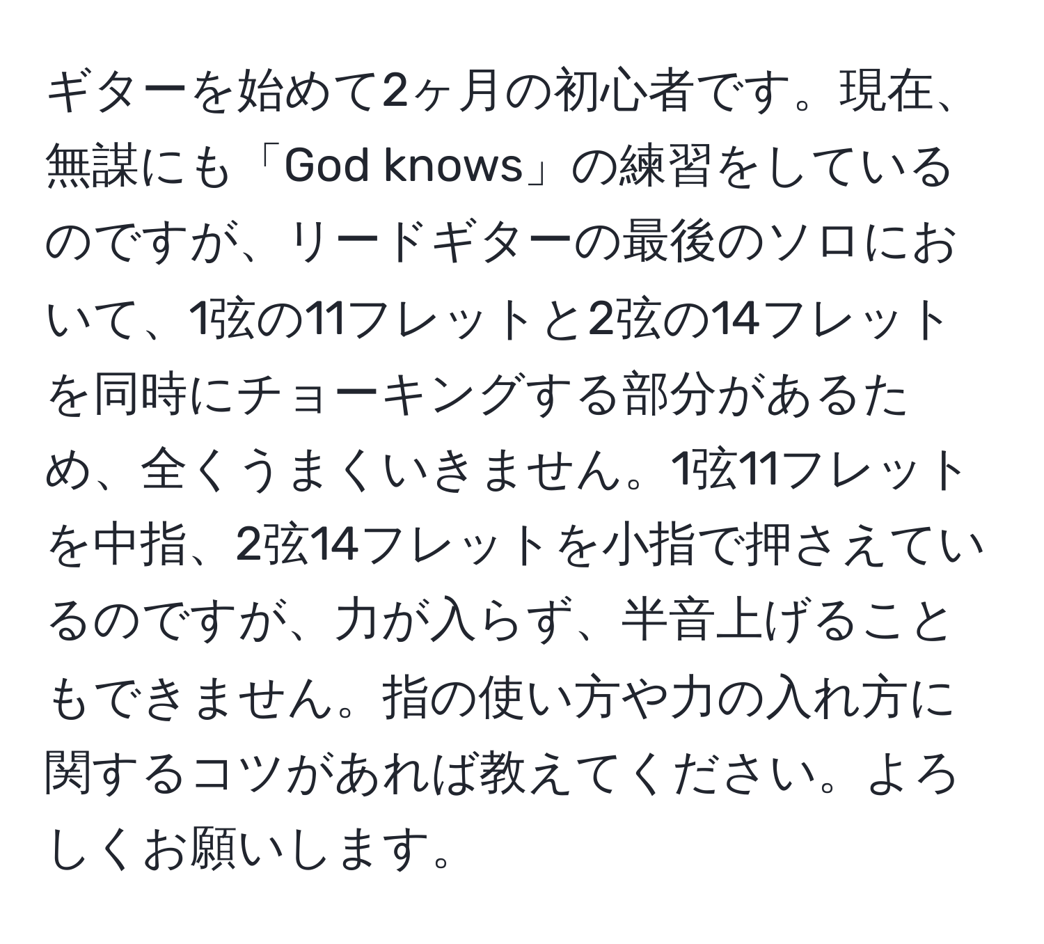 ギターを始めて2ヶ月の初心者です。現在、無謀にも「God knows」の練習をしているのですが、リードギターの最後のソロにおいて、1弦の11フレットと2弦の14フレットを同時にチョーキングする部分があるため、全くうまくいきません。1弦11フレットを中指、2弦14フレットを小指で押さえているのですが、力が入らず、半音上げることもできません。指の使い方や力の入れ方に関するコツがあれば教えてください。よろしくお願いします。