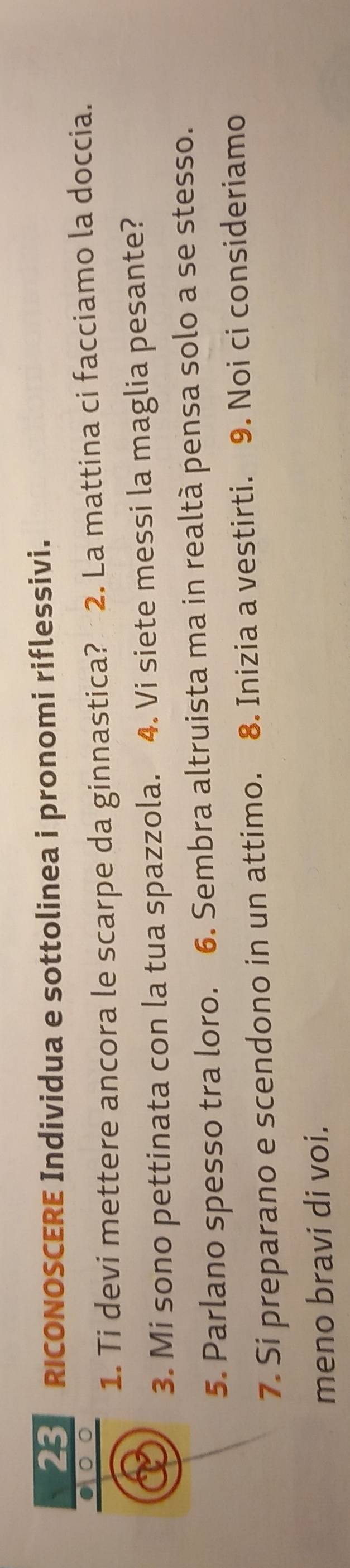 RICONOSCERE Individua e sottolinea i pronomi riflessivi. 
1. Ti devi mettere ancora le scarpe da ginnastica? 2. La mattina ci facciamo la doccia. 
3. Mi sono pettinata con la tua spazzola. 4. Vi siete messi la maglia pesante? 
5. Parlano spesso tra loro. 6. Sembra altruista ma in realtà pensa solo a se stesso. 
7. Si preparano e scendono in un attimo. 8. Inizia a vestirti. 9. Noi ci consideriamo 
meno bravi di voi.