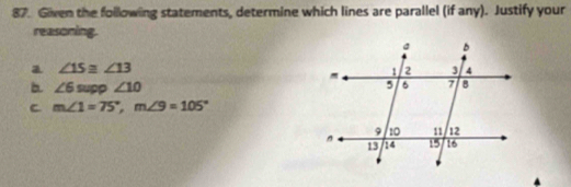 Given the following statements, determine which lines are parallel (if any). Justify your
reasoning.
a ∠ 15≌ ∠ 13
b. ∠ 6supp∠ 10
C m∠ 1=75°, m∠ 9=105°