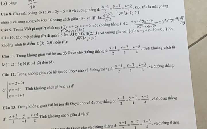 (α) bằng:
Câu 8. Cho mặt phẳng (α) : 3x-2y+5=0 và đường thẳng d:  (x-1)/2 = (y-7)/1 = (z-3)/4 . Gọi (β) là mặt phẳng
chứa d và song song với (α) . Khoảng cách giữa (α) và (β) là:
Câu 9. Trong Viết pt mp(P) cách mp (Q :x+2y+z=0 một khoảng bằng 1
Câu 10. Cho mặt phẳng (P) đi qua 2 điểm A(1;0:1),B(2 và vuông góc với (alpha ):x-y+z-10=0 , Tính
khoảng cách từ điểm C(3;-2;0) đến (P):
Câu 11. Trong không gian với hệ tọa độ Oxyz cho đường thẳng d:  (x-1)/2 = (y-7)/1 = (z-3)/4 . Tính khoảng cách từ
M(1;2;3);N(0;-1;2)d En (d)
Câu 12. Trong không gian với hệ tọa độ Oxyz cho và đường thẳng d:  (x-1)/2 = (y-7)/1 = (z-3)/4 . và đường thẳng
d beginarrayl x=2+2t y=-3t z=-1+tendarray. Tính khoảng cách giữa d và đề
Câu 13. Trong không gian với hệ tọa độ Oxyz cho và đường thẳng d:  (x-1)/2 = (y-7)/1 = (z-3)/4 . và đường thẳng
d':  (x+3)/1 = y/-1 = (z+4)/2  Tính khoảng cách giữa d và d
đô Qxyz cho và đường thắng d:  (x-1)/2 = (y-7)/1 = (z-3)/4 . và đường thẳng