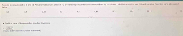 bolow Assume a ponulation of 3. 4. and 11. Assume that samples of sie n=2 aee randomly selected with replacement born the population. Listed bolow are the nme differnst samples. Complote parts # through d
3, 3 3, 4 3, 11 4, 3 4, 4 4. 11 11, 3 11.4 '' 
a. Find the value of the population stasdard deviation e
o=12067
(Round to three decimal places as needed )