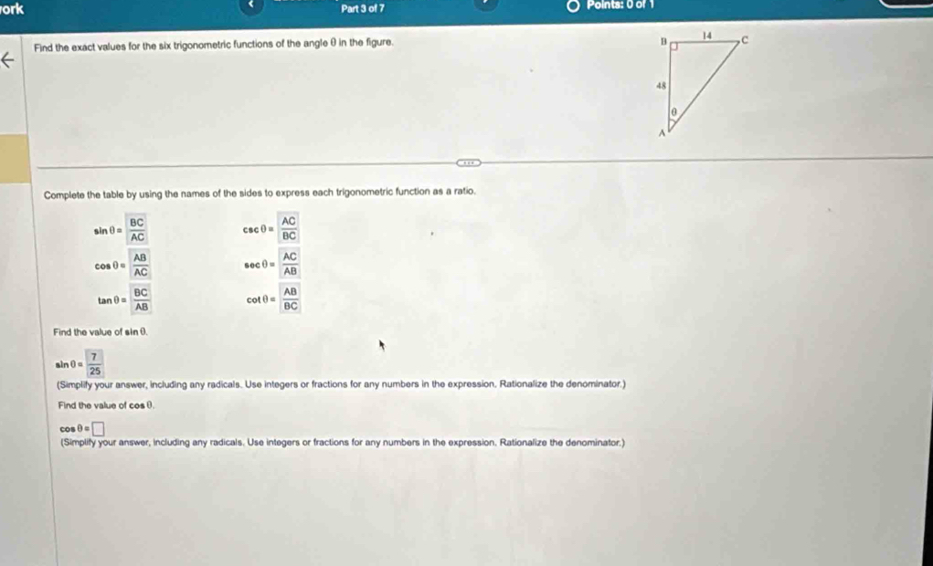 ork Part 3 of 7 Points: 0 of 1 
Find the exact values for the six trigonometric functions of the angle θ in the figure. 
Complete the table by using the names of the sides to express each trigonometric function as a ratio.
sin θ =frac overline BCAC csc θ = AC/BC 
cos θ = AB/AC  sec θ = AC/AB 
tan θ =frac overline BCoverline AB cot θ = AB/BC 
Find the value of sin θ.
sin θ =frac 725
(Simplify your answer, including any radicals. Use integers or fractions for any numbers in the expression, Rationalize the denominator.) 
Find the value of cos θ.
cos θ =□
(Simplify your answer, including any radicals. Use integers or fractions for any numbers in the expression. Rationalize the denominator.)