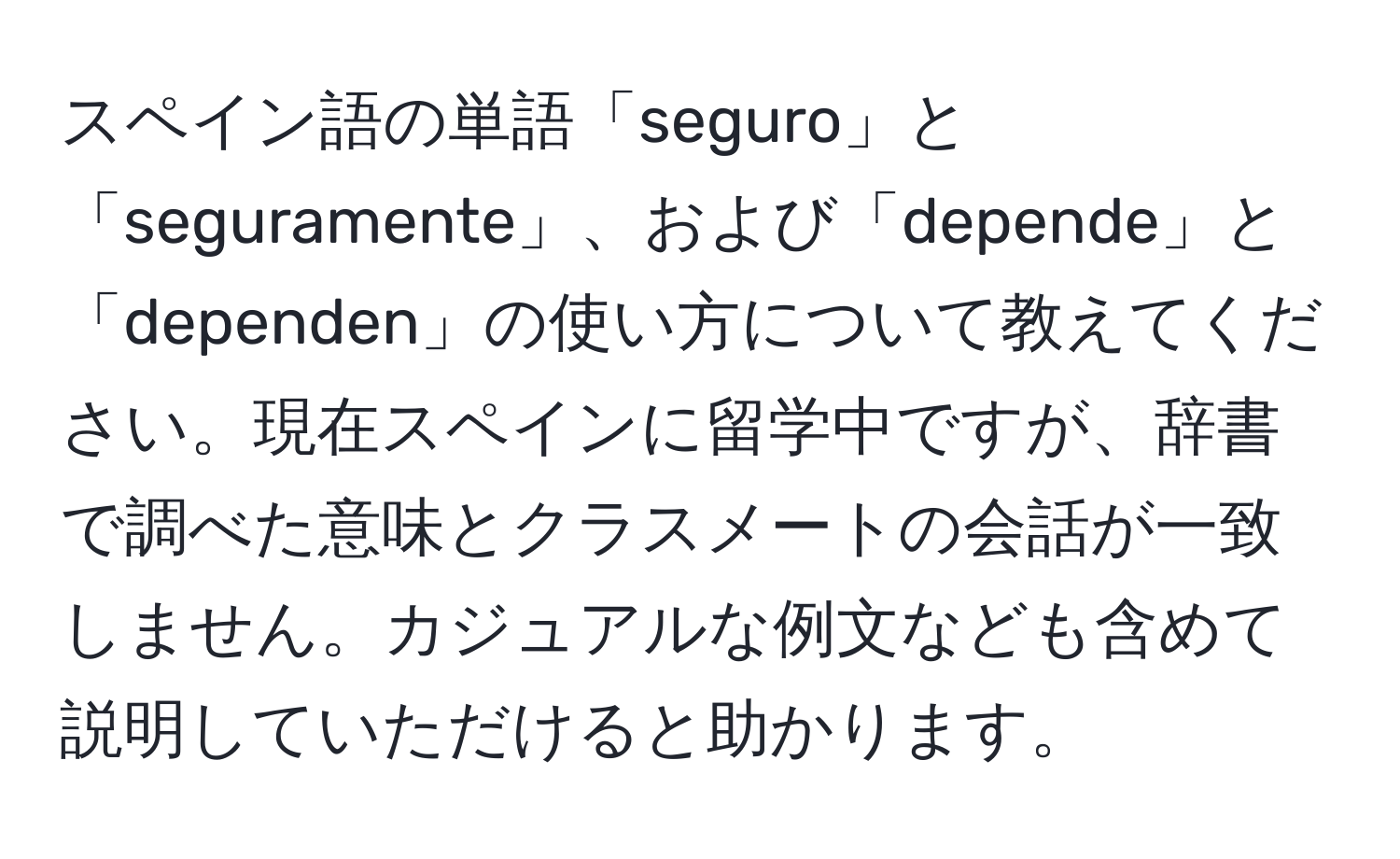 スペイン語の単語「seguro」と「seguramente」、および「depende」と「dependen」の使い方について教えてください。現在スペインに留学中ですが、辞書で調べた意味とクラスメートの会話が一致しません。カジュアルな例文なども含めて説明していただけると助かります。