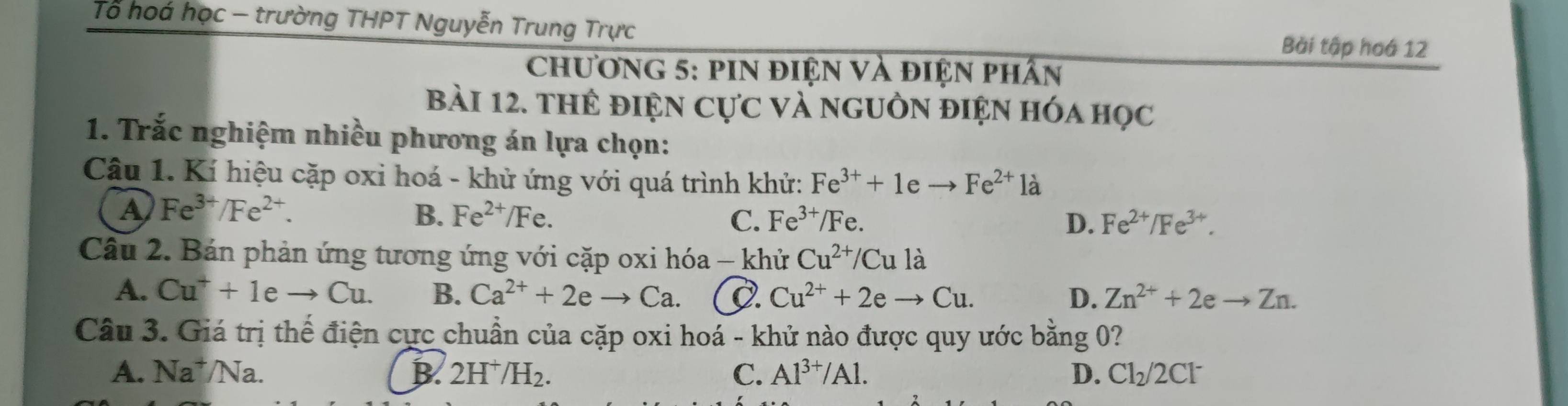 Tổ hoá học - trường THPT Nguyễn Trung Trực
Bài tập hoá 12
ChươnG 5: pIN điện và điện phân
bài 12. thể điện cực và nguồn điện hóa học
1. Trắc nghiệm nhiều phương án lựa chọn:
Câu 1. Kí hiệu cặp oxi hoá - khử ứng với quá trình khử: Fe^(3+)+1eto Fe^(2+) là
A Fe^(3+)/Fe^(2+).
B. Fe^(2+)/Fe. C. Fe^(3+)/Fe 、 D. Fe^(2+)/Fe^(3+). 
Câu 2. Bán phản ứng tương ứng với cặp oxi hóa - khử Cu^(2+)/Cu là
A. Cu^++1eto Cu. B. Ca^(2+)+2eto Ca. D. Cu^(2+)+2eto Cu. D. Zn^(2+)+2eto Zn. 
Câu 3. Giá trị thế điện cực chuẩn của cặp oxi hoá - khử nào được quy ước bằng 0?
A. Na^+/Na. B. 2H^+/H C. Al^(3+)/Al. D. Cl_2/2Cl^-