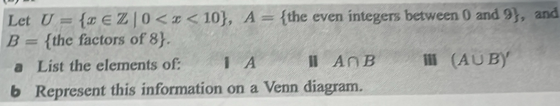 Let U= x∈ Z|0 , A= the even integers between 0 and 9 , and
B= the factors of 8 . 
List the elements of: 1 A A∩ B (A∪ B)'
bì Represent this information on a Venn diagram.