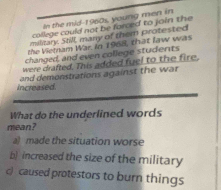 In the mid-1960s, young men in
college could not be forced to join the
military. Still, many of them protested
the Vietnam War. In 1968, that law was
changed, and even college students
were drafted. This added fuel to the fire,
and demonstrations against the war
increased.
What do the underlined words
mean?
a) made the situation worse
b) increased the size of the military
c) caused protestors to burn things