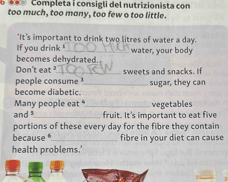 Completa i consigli del nutrizionista con 
too much, too many, too few o too little. 
‘It’s important to drink two litres of water a day. 
If you drink ¹_ 
water, your body 
becomes dehydrated. 
Don’t eat ² _ sweets and snacks. If 
people consume ³ _ sugar, they can 
become diabetic. 
Many people eat “_ vegetables 
and 5 _ fruit. It’s important to eat five 
portions of these every day for the fibre they contain 
because 6 _ fibre in your diet can cause 
health problems.’