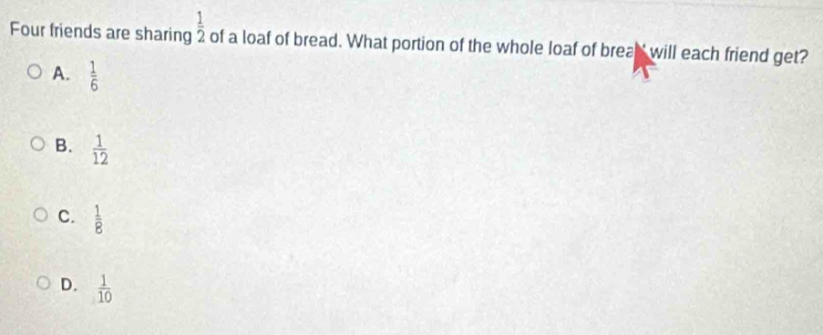 Four friends are sharing  1/2  of a loaf of bread. What portion of the whole loaf of brea' will each friend get?
A.  1/6 
B.  1/12 
C.  1/8 
D.  1/10 