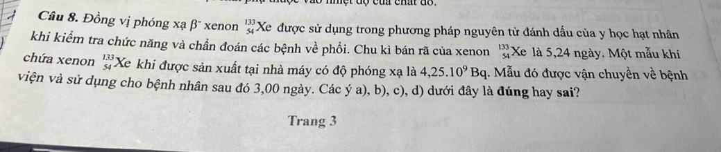 cu chất do . 
Câu 8. Đồng vị phóng xạ β* xenon beginarrayr 133 54endarray Xe được sử dụng trong phương pháp nguyên tử đánh dấu của y học hạt nhân 
khi kiểm tra chức năng và chần đoán các bệnh về phồi. Chu kì bán rã của xenon beginarrayr 133 54endarray Xe là 5,24 ngày. Một mẫu khí 
chứa xenon beginarrayr 133 54endarray Xe khi được sản xuất tại nhà máy có độ phóng xạ là 4,25.10^9Bq 1. Mẫu đó được vận chuyền về bệnh 
viện và sử dụng cho bệnh nhân sau đó 3,00 ngày. Các ý a), b), c), d) dưới đây là đúng hay sai? 
Trang 3