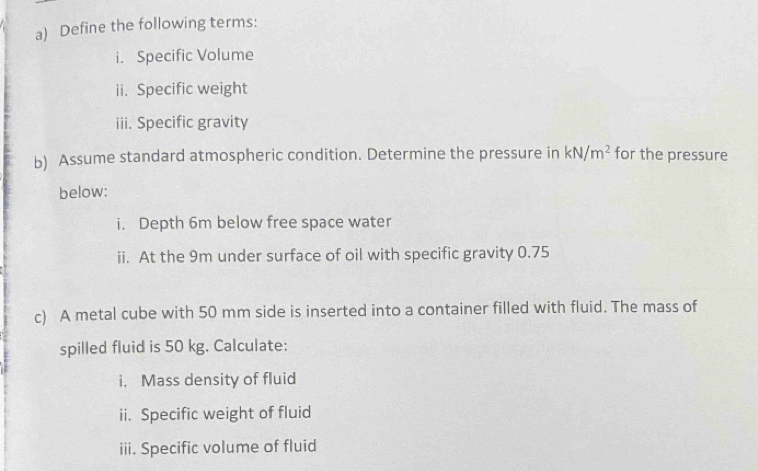 Define the following terms: 
i. Specific Volume 
ii. Specific weight 
iii. Specific gravity 
b) Assume standard atmospheric condition. Determine the pressure in kN/m^2 for the pressure 
below: 
i. Depth 6m below free space water 
ii. At the 9m under surface of oil with specific gravity 0.75
c) A metal cube with 50 mm side is inserted into a container filled with fluid. The mass of 
spilled fluid is 50 kg. Calculate: 
i, Mass density of fluid 
ii. Specific weight of fluid 
iii. Specific volume of fluid