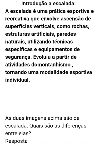 Introdução a escalada: 
A escalada é uma prática esportiva e 
recreativa que envolve ascensão de 
superfícies verticais, como rochas, 
estruturas artificiais, paredes 
naturais, utilizando técnicas 
específicas e equipamentos de 
segurança. Evoluiu a partir de 
atividades domontanhismo , 
tornando uma modalidade esportiva 
individual. 
As duas imagens acima são de 
escalada. Quais são as diferenças 
entre elas? 
Resposta_