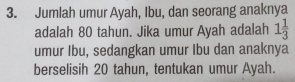 Jumlah umur Ayah, Ibu, dan seorang anaknya 
adalah 80 tahun. Jika umur Ayah adalah 1 1/3 
umur Ibu, sedangkan umur Ibu dan anaknya 
berselisih 20 tahun, tentukan umur Ayah.