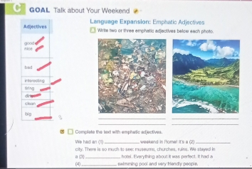 GOAL Talk about Your Weekend 
Adjectives Language Expansion: Emphatic Adjectives 
Write two or three emphatic adjectives below eech photc. 
nAce goou 
interecting 
Nrl ng 
a 
clean 
__ 
bi g 
__ 
□ Complete the text with amphasic adjectives. 
We had an (1)_ weekand in Rome! it's a (2)_ 
city. There is so much to see: museums, churches, ruins. We stayed in 
hotel. Everything about it was perfect. It had a 
a (3) (4) _, swimming pool and vary triendly people.