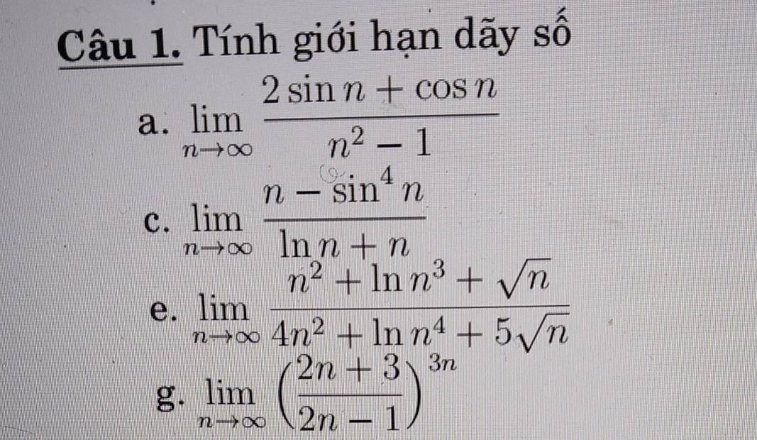 Tính giới hạn dãy số 
a. limlimits _nto ∈fty  (2sin n+cos n)/n^2-1 
c. limlimits _nto ∈fty  (n-sin^4n)/ln n+n 
e. limlimits _nto ∈fty  (n^2+ln n^3+sqrt(n))/4n^2+ln n^4+5sqrt(n) 
g. limlimits _nto ∈fty ( (2n+3)/2n-1 )^3n