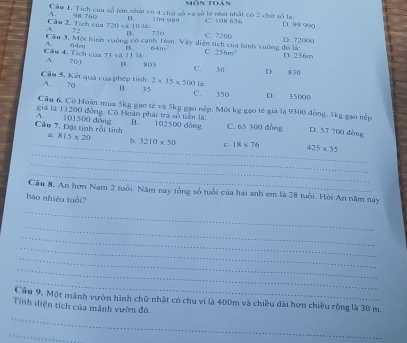 môn toán^(Cầu 1. Tích của số lớn nhất có 4 chờ số va số lẻ nhớ nhất có 2 chữ số là: D. 99 990
Cầu 2. Tích của 720 và 10 l: A. 98 760 1(9 989 C. 108 636
72 720
n.
Cầu 3, Một hình vuờng có canh 16m. Vây diện tích của hình vuờng đo là: C. C. 7200 D. 72000 D. 256m
A. 64m B. 64m^2) 256m^2
Cầu 4. Tích của 73 và 11 là: A. 70 1 B 803 C. 30 D. 830
là
Cầu 5. Kết quả của phép tinh: A. 70 B. 35 2* 35* 500 C. 350 D. 35000
Câu 6, Cô Hoàn mua 5kg gao tẻ và 5kg gạo nép. Một kg gạo tế giá là 9300 đồng, 1kg gao nép
giá là 11200 đồng. Có Hoàn phái trà số tiên là:
Cầu 7, Đặt tính rồi tính A. 101500 đòng B. 102500 dòng C. 65 300 đồng D. 57 700 dòng
_
_a. 815* 20 b. 3210* 50 c. 18* 76 425* 35
_
_
Câu 8. An hơm Nam 2 tuổi, Năm nay tổng số tuổi của hai anh em là 28 tuổi. Hỏi An năm nay
bao nhiệu tuổi?
_
_
_
_
_
_
_
Cầu 9. Một mảnh vườn hình chữ nhật có chu vi là 400m và chiều dài hơn chiều rộng là 30 m.
_
Tính diện tích của mãnh vườn đó.
_